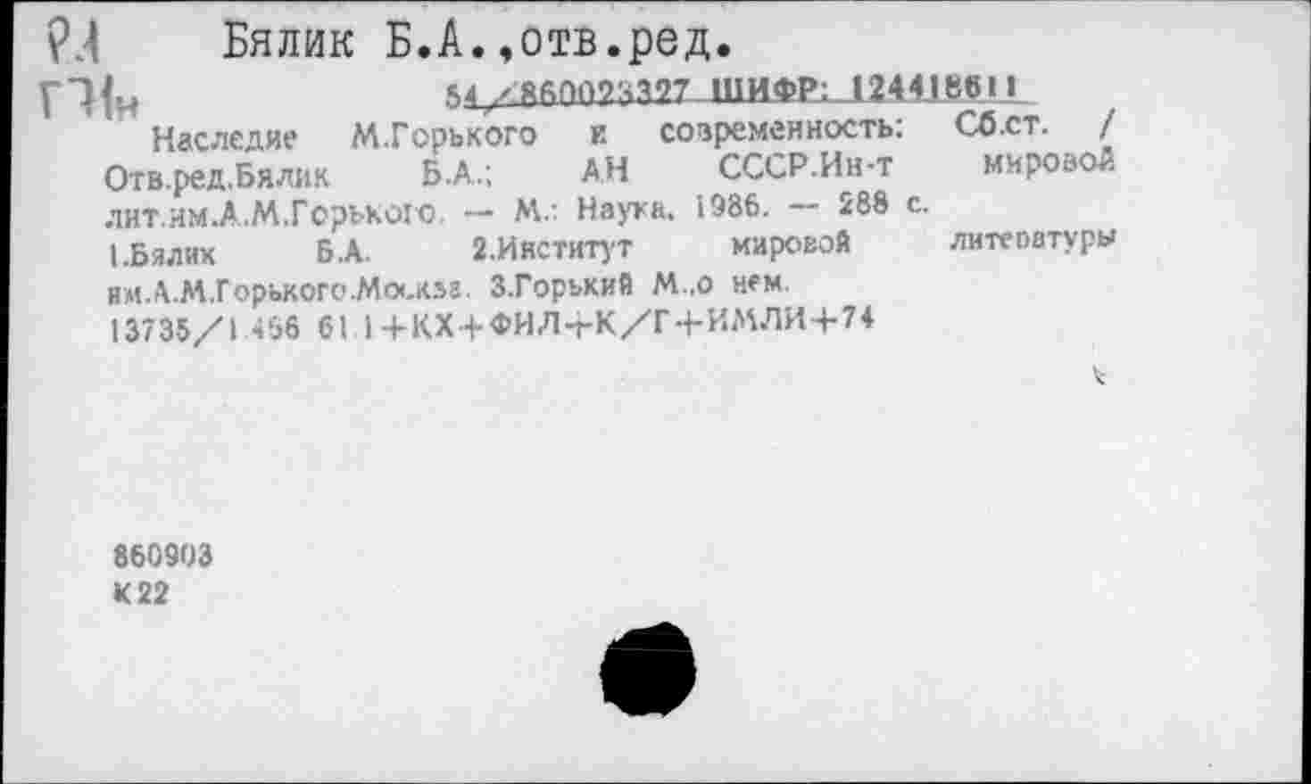 ﻿Бялик Б.А.,отв.ред.
м/ЯАППОаМТ ШИФР: 1244180»»
Наследие М.Горького и современность: Сб.ст. / Отв.ред.Бялик Б.А.; АН СССР.Ин-т мировой ЛИТ.ИМ.А.М.Горькою. — Мл Наука. 1986.	288 с.
I.Бялик Б.А.	2.Институт	мировой литеоатуры
им.А.М.Горького.Мо<.«г З.Горький М.о нем.
13735/1 466 б I I+КХ+ФИ Л+К/Г+ИМЛИ+74
860903 К 22